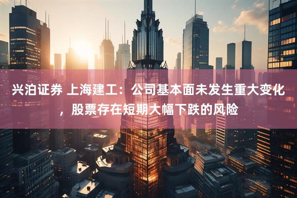 兴泊证券 上海建工：公司基本面未发生重大变化，股票存在短期大幅下跌的风险