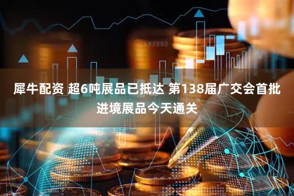 犀牛配资 超6吨展品已抵达 第138届广交会首批进境展品今天通关