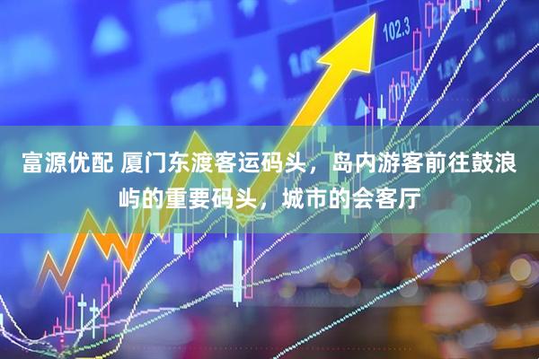 富源优配 厦门东渡客运码头，岛内游客前往鼓浪屿的重要码头，城市的会客厅