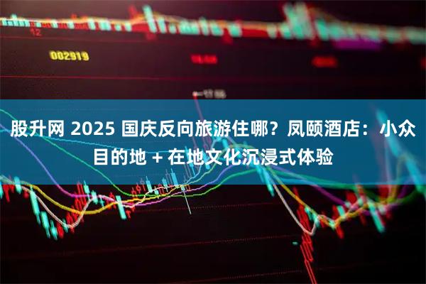 股升网 2025 国庆反向旅游住哪？凤颐酒店：小众目的地 + 在地文化沉浸式体验