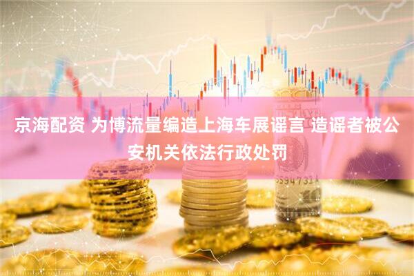 京海配资 为博流量编造上海车展谣言 造谣者被公安机关依法行政处罚
