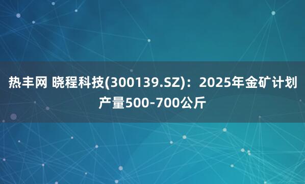 热丰网 晓程科技(300139.SZ)：2025年金矿计划产量500-700公斤