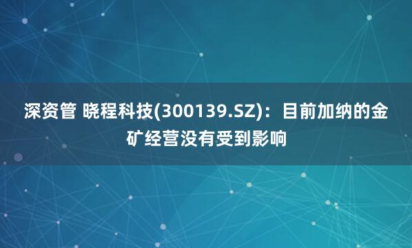 深资管 晓程科技(300139.SZ)：目前加纳的金矿经营没有受到影响