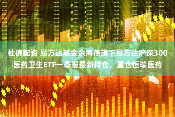 杜德配资 易方达基金余海燕旗下易方达沪深300医药卫生ETF一季报最新持仓，重仓恒瑞医药