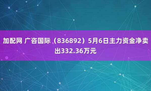 加配网 广咨国际（836892）5月6日主力资金净卖出332.36万元