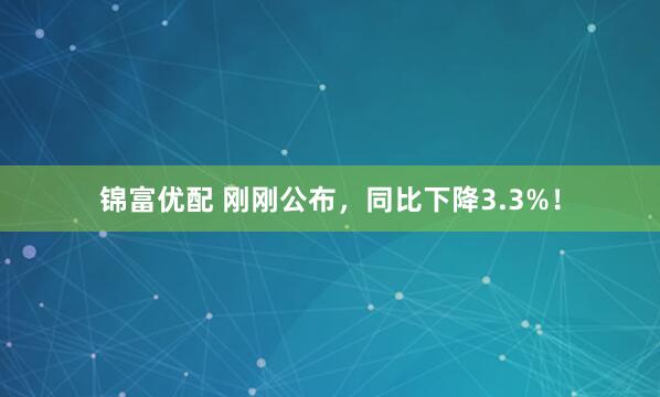 锦富优配 刚刚公布，同比下降3.3%！