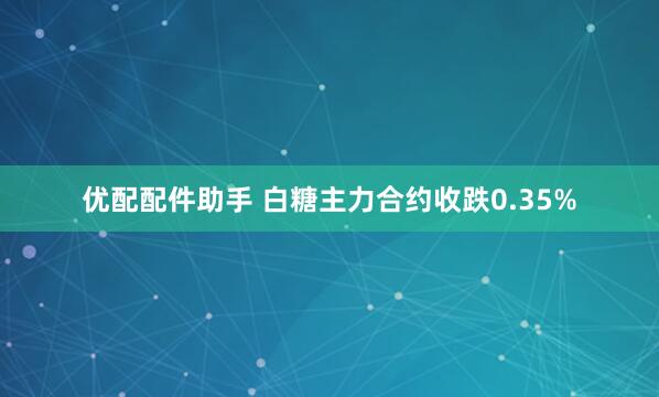 优配配件助手 白糖主力合约收跌0.35%