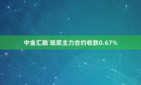 中金汇融 纸浆主力合约收跌0.67%