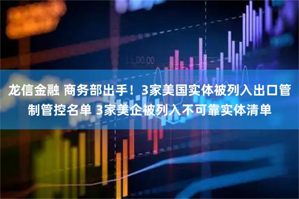 龙信金融 商务部出手！3家美国实体被列入出口管制管控名单 3家美企被列入不可靠实体清单