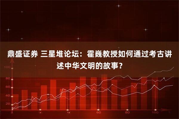 鼎盛证券 三星堆论坛：霍巍教授如何通过考古讲述中华文明的故事？