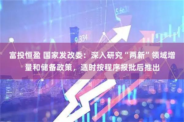 富投恒盈 国家发改委：深入研究“两新”领域增量和储备政策，适时按程序报批后推出
