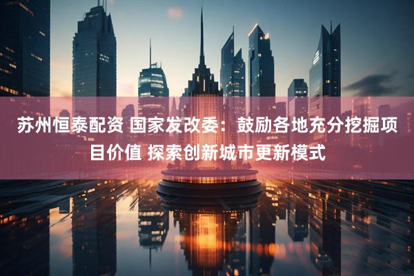 苏州恒泰配资 国家发改委：鼓励各地充分挖掘项目价值 探索创新城市更新模式