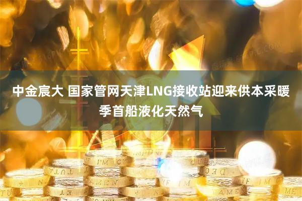 中金宸大 国家管网天津LNG接收站迎来供本采暖季首船液化天然气