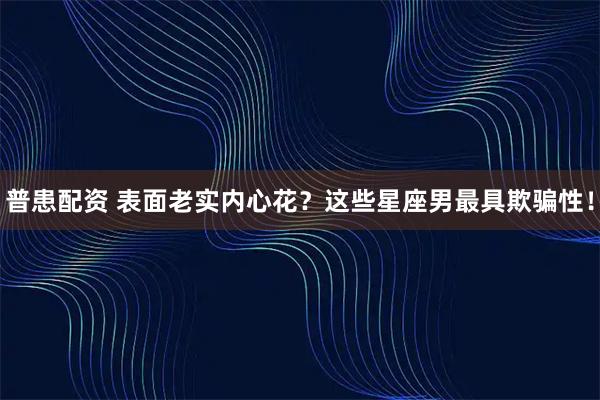 普患配资 表面老实内心花？这些星座男最具欺骗性！