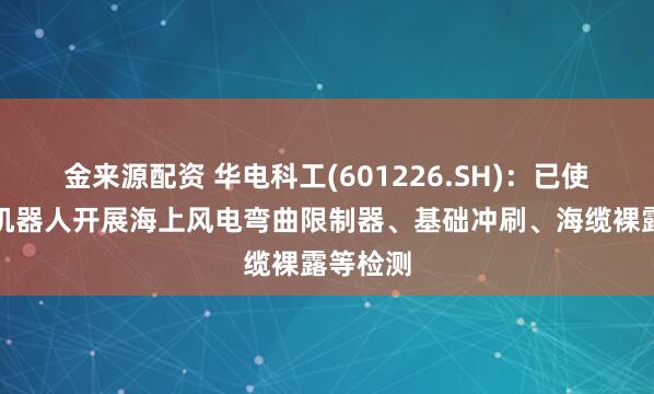 金来源配资 华电科工(601226.SH)：已使用水下机器人开展海上风电弯曲限制器、基础冲刷、海缆裸露等检测