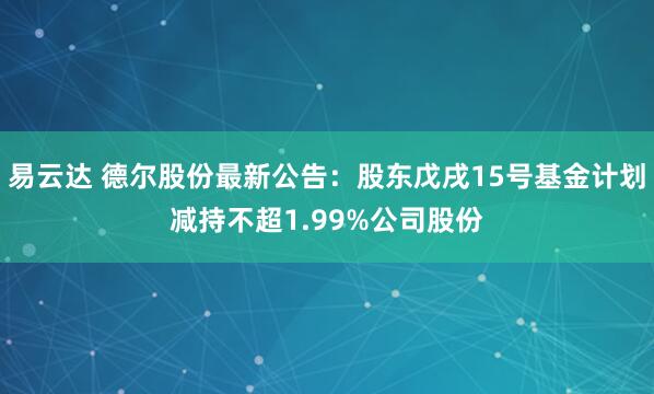 易云达 德尔股份最新公告：股东戊戌15号基金计划减持不超1.99%公司股份