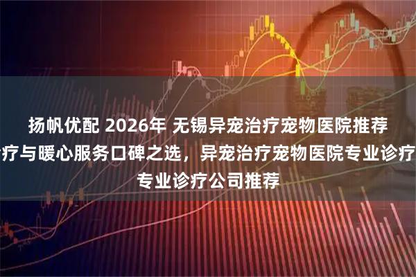 扬帆优配 2026年 无锡异宠治疗宠物医院推荐：专业诊疗与暖心服务口碑之选，异宠治疗宠物医院专业诊疗公司推荐