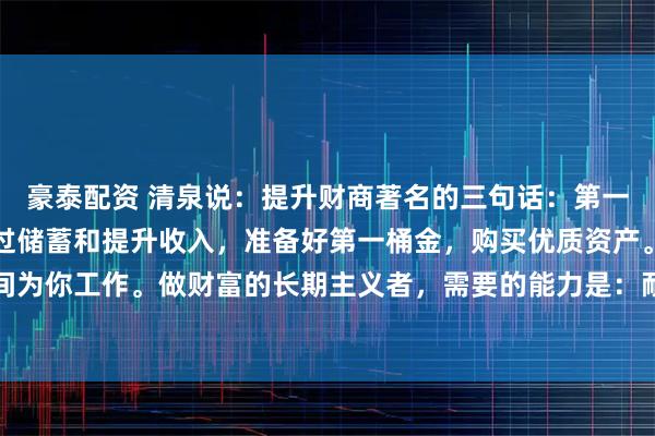 豪泰配资 清泉说：提升财商著名的三句话：第一，让金钱为你工作。通过储蓄和提升收入，准备好第一桶金，购买优质资产。第二，让时间为你工作。做财富的长期主义者，需要的能力是：耐心；第三，让复利为你工作。这是滚雪
