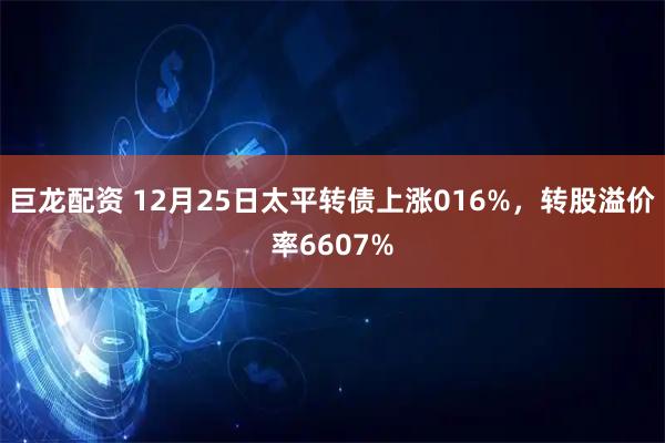 巨龙配资 12月25日太平转债上涨016%，转股溢价率6607%