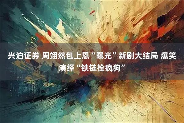 兴泊证券 周翊然包上恩“曝光”新剧大结局 爆笑演绎“铁链拴疯狗”