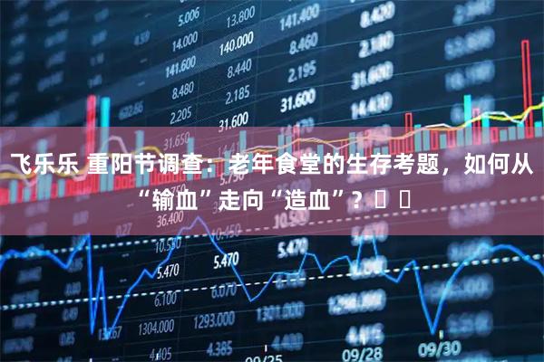 飞乐乐 重阳节调查：老年食堂的生存考题，如何从“输血”走向“造血”？​​