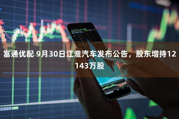 富通优配 9月30日江淮汽车发布公告，股东增持12143万股