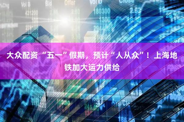 大众配资 “五一”假期，预计“人从众”！上海地铁加大运力供给