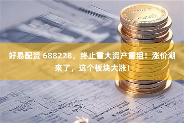 好易配资 688228，终止重大资产重组！涨价潮来了，这个板块大涨！