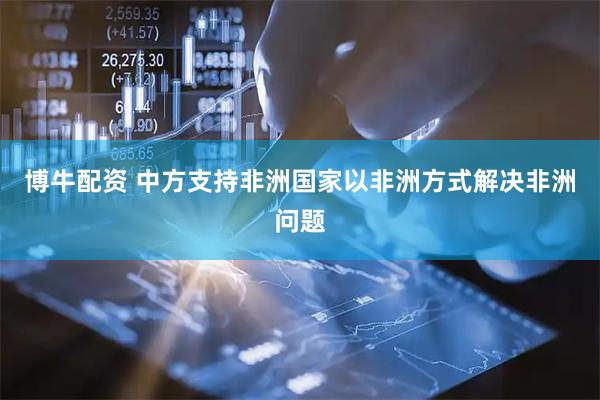 博牛配资 中方支持非洲国家以非洲方式解决非洲问题