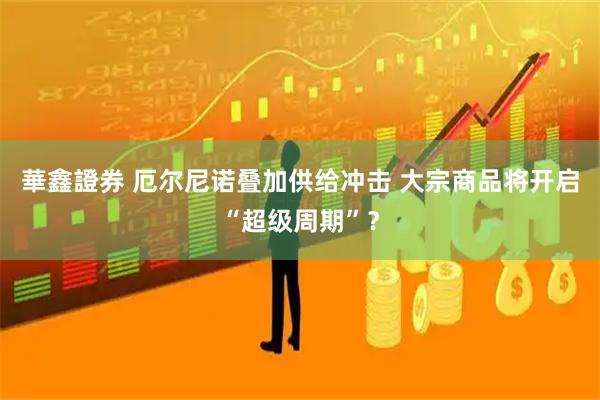 華鑫證券 厄尔尼诺叠加供给冲击 大宗商品将开启“超级周期”？
